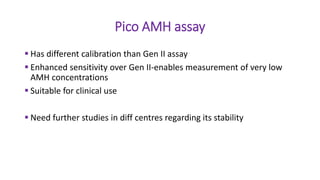 Pico AMH assay
 Has different calibration than Gen II assay
 Enhanced sensitivity over Gen II-enables measurement of very low
AMH concentrations
 Suitable for clinical use
 Need further studies in diff centres regarding its stability
 