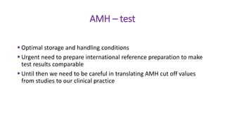 AMH – test
 Optimal storage and handling conditions
 Urgent need to prepare international reference preparation to make
test results comparable
 Until then we need to be careful in translating AMH cut off values
from studies to our clinical practice
 