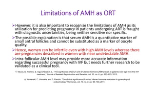 Limitations of AMH as ORT
However, it is also important to recognize the limitations of AMH as its
utilization for predicting pregnancy in patients undergoing ART is fraught
with diagnostic uncertainties, being neither sensitive nor specific.
The possible explanation is that serum AMH is a quantitative marker of
small antral follicles and cannot be substituted as a marker of oocyte
quality.
Hence, women can be infertile even with high AMH levels whereas there
are pregnancies described in women with near undetectable AMH.
Intra-follicular AMH level may provide more accurate information
regarding successful pregnancy with IVF but needs further research to be
validated as a clinical tool.
Y. Tokura, O. Yoshino, S. Ogura-Nose et al., “The significance of serum anti-M¨ullerian hormone (AMH) levels in patients over age 40 in first IVF
treatment,” Journal of Assisted Reproduction and Genetics, vol. 30, no. 6, pp. 821–825, 2013.
A. Karkanaki, C. Vosnakis, and D. Panidis, “The clinical significance of anti-m¨ullerian hormone evaluation in gynecological
endocrinology,” Hormones, vol. 10, no. 2, pp. 95–103, 2011.
 