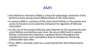 AMH
Anti-Müllerian Hormone (AMH) is critical for physiologic involution of the
Mullerian ducts during sexual differentiation in the male foetus.
In women,AMH is a product of the small antral follicles in the ovaries and
serves to function as an autocrine and paracrine regulator of follicular
maturation.
As the size of the residual follicular pool depends on the quantity of small
antral follicles and declines over time, the serum AMH level in women
follows a characteristic trajectory: a gradual decline throughout the
reproductive years and a precipitous drop at menopause, becoming
undetectable soon after.
Thus, AMH is clinically useful as a screening tool for diminished ovarian
reserve.
 