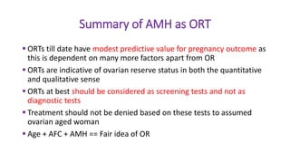 Summary of AMH as ORT
 ORTs till date have modest predictive value for pregnancy outcome as
this is dependent on many more factors apart from OR
 ORTs are indicative of ovarian reserve status in both the quantitative
and qualitative sense
 ORTs at best should be considered as screening tests and not as
diagnostic tests
 Treatment should not be denied based on these tests to assumed
ovarian aged woman
 Age + AFC + AMH == Fair idea of OR
 