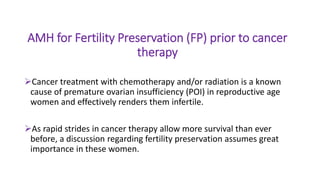 AMH for Fertility Preservation (FP) prior to cancer
therapy
Cancer treatment with chemotherapy and/or radiation is a known
cause of premature ovarian insufficiency (POI) in reproductive age
women and effectively renders them infertile.
As rapid strides in cancer therapy allow more survival than ever
before, a discussion regarding fertility preservation assumes great
importance in these women.
 
