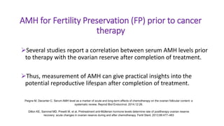 AMH for Fertility Preservation (FP) prior to cancer
therapy
Several studies report a correlation between serum AMH levels prior
to therapy with the ovarian reserve after completion of treatment.
Thus, measurement of AMH can give practical insights into the
potential reproductive lifespan after completion of treatment.
Peigne M, Decanter C. Serum AMH level as a marker of acute and long-term effects of chemotherapy on the ovarian follicular content: a
systematic review. Reprod Biol Endocrinol. 2014;12:26.
Dillon KE, Sammel MD, Prewitt M, et al. Pretreatment anti-Müllerian hormone levels determine rate of posttherapy ovarian reserve
recovery: acute changes in ovarian reserve during and after chemotherapy. Fertil Steril. 2013;99:477–483
 