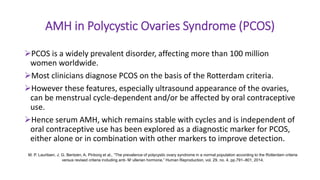 AMH in Polycystic Ovaries Syndrome (PCOS)
PCOS is a widely prevalent disorder, affecting more than 100 million
women worldwide.
Most clinicians diagnose PCOS on the basis of the Rotterdam criteria.
However these features, especially ultrasound appearance of the ovaries,
can be menstrual cycle-dependent and/or be affected by oral contraceptive
use.
Hence serum AMH, which remains stable with cycles and is independent of
oral contraceptive use has been explored as a diagnostic marker for PCOS,
either alone or in combination with other markers to improve detection.
M. P. Lauritsen, J. G. Bentzen, A. Pinborg et al., “The prevalence of polycystic ovary syndrome in a normal population according to the Rotterdam criteria
versus revised criteria including anti- M¨ullerian hormone,” Human Reproduction, vol. 29, no. 4, pp.791–801, 2014.
 