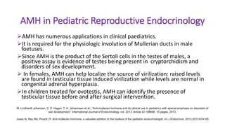 AMH in Pediatric Reproductive Endocrinology
AMH has numerous applications in clinical paediatrics.
It is required for the physiologic involution of Mullerian ducts in male
foetuses.
Since AMH is the product of the Sertoli cells in the testes of males, a
positive assay is evidence of testes being present in cryptorchidism and
disorders of sex development.
 In females, AMH can help localize the source of virilization: raised levels
are found in testicular tissue induced virilization while levels are normal in
congenital adrenal hyperplasia.
In children treated for ovotestis, AMH can identify the presence of
testicular tissue before and after surgical intervention.
M. Lindhardt Johansen, C. P. Hagen, T. H. Johannsen et al., “Anti-mullerian hormone and its clinical use in pediatrics with special emphasis on disorders of
sex development,” International Journal of Endocrinology, vol. 2013, Article ID 198698, 10 pages, 2013.
Josso N, Rey RA, Picard JY. Anti-müllerian hormone: a valuable addition to the toolbox of the pediatric endocrinologist. Int J Endocrinol. 2013;2013:674105
 