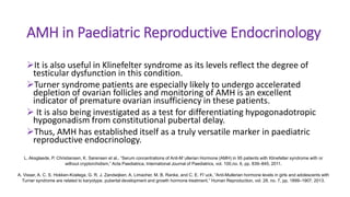 AMH in Paediatric Reproductive Endocrinology
It is also useful in Klinefelter syndrome as its levels reflect the degree of
testicular dysfunction in this condition.
Turner syndrome patients are especially likely to undergo accelerated
depletion of ovarian follicles and monitoring of AMH is an excellent
indicator of premature ovarian insufficiency in these patients.
 It is also being investigated as a test for differentiating hypogonadotropic
hypogonadism from constitutional pubertal delay.
Thus, AMH has established itself as a truly versatile marker in paediatric
reproductive endocrinology.
L. Aksglaede, P. Christiansen, K. Sørensen et al., “Serum concentrations of Anti-M¨ullerian Hormone (AMH) in 95 patients with Klinefelter syndrome with or
without cryptorchidism,” Acta Paediatrica, International Journal of Paediatrics, vol. 100,no. 6, pp. 839–845, 2011.
A. Visser, A. C. S. Hokken-Koelega, G. R. J. Zandwijken, A. Limacher, M. B. Ranke, and C. E. Fl¨uck, “Anti-Mullerian hormone levels in girls and adolescents with
Turner syndrome are related to karyotype, pubertal development and growth hormone treatment,” Human Reproduction, vol. 28, no. 7, pp. 1899–1907, 2013.
 