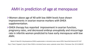 AMH in prediction of age at menopause
Women above age of 40 with low AMH levels have shown
improvements in ovarian reserve markers with DHEA
supplementation.
DHEA therapy has reported improvement in ovarian function,
pregnancy rates, and decreased embryo aneuploidy and miscarriage
rate in infertile women predicted to have early menopause with low
AMH.
Gleicher N, Barad DH. Dehydroepisterone (DHEA) supplementation in diminished ovarian reserve (DOR). Reprod Biol Endocrinol 2011;9:67
Sing V, Thakur P, Agrawal S, Anjum B. Role of DHEA in diminished Ovarian reserve, systematic review. World J. Pharmaceut. Res. 2015;4:2488-507.
 