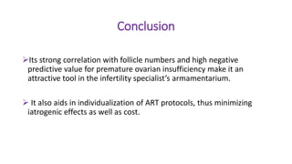Conclusion
Its strong correlation with follicle numbers and high negative
predictive value for premature ovarian insufficiency make it an
attractive tool in the infertility specialist’s armamentarium.
 It also aids in individualization of ART protocols, thus minimizing
iatrogenic effects as well as cost.
 