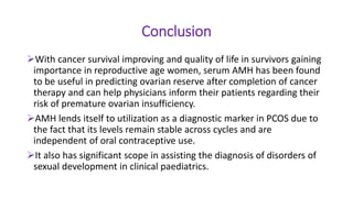 Conclusion
With cancer survival improving and quality of life in survivors gaining
importance in reproductive age women, serum AMH has been found
to be useful in predicting ovarian reserve after completion of cancer
therapy and can help physicians inform their patients regarding their
risk of premature ovarian insufficiency.
AMH lends itself to utilization as a diagnostic marker in PCOS due to
the fact that its levels remain stable across cycles and are
independent of oral contraceptive use.
It also has significant scope in assisting the diagnosis of disorders of
sexual development in clinical paediatrics.
 