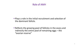 Role of AMH
 Plays a role in the initial recruitment and selection of
the dominant follicle.
 Reflects the growing pool of follicles in the ovary and
indirectly the entire pool of remaining eggs – the
“ovarian reserve”
7
 