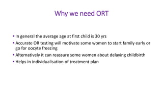 Why we need ORT
 In general the average age at first child is 30 yrs
 Accurate OR testing will motivate some women to start family early or
go for oocyte freezing
 Alternatively it can reassure some women about delaying childbirth
 Helps in individualisation of treatment plan
 