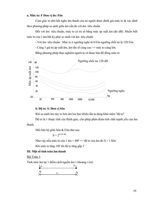 10
a. Mức to: F Đơn vị đo: Fôn
Cảm giác to nhỏ khi nghe âm thanh của tai người được đánh giá mức to & xác định
theo phương pháp so sánh giữa âm cần đo với âm tiêu chuẩn.
Đối với âm tiêu chuẩn, mức to có trị số bằng mức áp suất âm (đo dB). Muốn biết
mức to của 1 âm bất kỳ phải so sánh với âm tiêu chuẩn
- Với âm tiêu chuẩn : Mức to ở ngưỡng nghe là 0 Fôn ngưỡng chối tai là 120 Fôn.
- Cùng 1 giá trị áp suất âm, âm tần số càng cao => mức to càng lớn.
Bằng phương pháp thực nghiệm người ta vẽ được bản đồ đồng mức to
dB140
20
40
60
80
100
120
10.000500020
-20 hz
1000500100
b. Độ to: S: Đơn vị Sôn
Khi so sánh âm này to hơn âm kia bao nhiêu lần ta dùng khái niệm "độ to"
Độ to là 1 thuộc tính của thính giác, cho phép phán đoán tính chất mạnh yếu của âm
thanh.
Mối liên hệ giữa Sôn & Fôn như sau:
S = 20,1(F-40)
Như vậy nếu mức to của 1 âm = 40F => độ to của âm đó S = 1 Sôn
Khi mức to tăng 10F thì độ to tăng gấp 2
III. Một số tính toán âm thanh
Bài Toán 1:
Tính mức âm tại 1 điểm cách nguồn âm 1 khoảng r (m)
LP LA
N r AN r1
A
Ngưỡng chối tai 120 dB
Ngưỡng nghe
Mứcápsuấtâm
 
