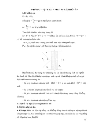 13
CHƯƠNG 2: VẬT LIỆU & KHOẢNG CÁCH HÚT ÂM
I. Hệ số hút âm
Et = Efx + Ehâ
Nếu đặt β =
t
fx
E
E
=> gọi là hệ số phản xạ âm thanh
α =
t
há
E
E
=> gọi là hệ số hút âm
Theo định luật bảo toàn năng lượng thì
α + β = 1. Nếu β = 0 => α = 1 => vật liệu hút âm hoàn toàn. Nếu α = 0 => β = 1
=> VL phản xạ âm hoàn toàn.
Với Ph : Áp suất đo ở khoảng cách nhất định theo hướng nhất định
Ph
te : Áp suất âm trung bình theo mọi hướng ở khoảng cách đó
Hệ số hút âm 2 đặc trưng cho khả năng của vật liệu và khoảng cách hút 1 phần
âm thanh tới. Đây chính là đặc trưng trọng nhất của vật liệu & khoảng cách, nó quyết
định sự hình thành trường âm
+ Hệ số α phụ thuộc vào góc tới θ : Khi θ = 0 => α lớn nhất, khi θ = 900
=> nhỏ
nhất.
+ Hệ số hút âm phụ thuộc vào tần số của âm tới (ft)
+ Hệ số α phụ thuộc vào tính chất cơ lý của vật liêu (trọng lượng riêng, độ rỗng,
cấu trúc)
+ Hệ số α phụ thuộc vào thông số hóa học.
II. Một số vật liệu & khoảng cách hút âm
1. Vật liệu xốp hút âm
a. Cấu tạo: Gồm vật liệu xốp rỗng, các lỗ rỗng thông nhau & thông ra mặt ngoài nơi
sống âm đập vào. Các khe rỗng đan vào nhau trong vật liệu, vách của các khe rỗng bằng
cốt liêu cứng hoặc đàn hồi
θw
Em
Ex
Ef
Et
 