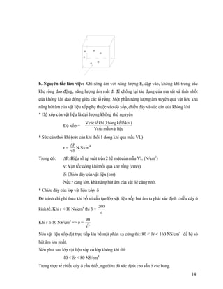 14
b. Nguyên tắc làm việc: Khi sóng âm với năng lượng Et đập vào, không khí trong các
khe rỗng dao động, năng lượng âm mất đi để chống lại tác dụng của ma sát và tính nhốt
của không khí dao động giữa các lỗ rỗng. Một phần năng lượng âm xuyên qua vật liệu khả
năng hút âm của vật liệu xốp phụ thuộc vào độ xốp, chiều dày và sức cản của không khí
* Độ xốp của vật liệu là đại lượng không thứ nguyên
Độ xốp =
liãûuváûtmáùuVcuía
)khêläùkãøkhäng(khêläùcaïcV
* Sức cản thổi khí (sức cản khi thổi 1 dòng khí qua mẫu VL)
r =
δ
∆
v
P
N.S/cm4
Trong đó: ∆P: Hiệu số áp suất trên 2 bề mặt của mẫu VL (N/cm2
)
v: Vận tốc dòng khí thổi qua khe rỗng (cm/s)
δ: Chiều dày của vật liệu (cm)
Nếu r càng lớn, khả năng hút âm của vật liệ càng nhỏ.
* Chiều dày của lớp vật liệu xốp: δ
Để tránh chi phí thừa khi bố trí cấu tạo lớp vật liệu xốp hút âm ta phải xác định chiều dày δ
kinh tế. Khi r < 10 Ns/cm4
thì δ =
r
260
Khi r ≥ 10 NS/cm4
=> δ =
r
90
Nếu vật liệu xốp đặt trực tiếp lên bề mặt phản xạ cứng thì: 80 < δr < 160 NS/cm4
để hệ số
hút âm lớn nhất.
Nếu phía sau lớp vật liệu xốp có lớp không khí thì:
40 < δr < 80 NS/cm4
Trong thực tế chiều dày δ cần thiết, người ta đã xác định cho sẵn ở các bảng.
o o
o
o
o
o
 