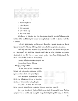 16
4
3 21
5
1. Tấm mỏng đục lỗ
2. Lớp vải mỏng
3. Khe không khí
4. Lớp vật liệu xốp
5. Mặt tường cứng
Kết cấu này có khả năng làm việc như tấm dao động hút âm và dễ điều chỉnh đặc
tính tần số hút âm. Khả năng hút âm của kết cấu phụ thuộc vào số lỗ và đặc tính của lỗ đục
ở trên tấm.
* Nếu diện tích lỗ đục lớn và số lỗ đục trên tấm nhiều => kết cấu làm việc như tấm vật
liệu xốp hút âm (T.e: Tấm đục lỗ không có ảnh hưởng đến khả năng hút âm của kết cấu.
* Nếu diện tích lỗ đục nhỏ và số lỗ đục ít => kết cấu làm việc như tấm dao động hút
âm . Nếu thay đổi diện tích lỗ đục, chiều dày vật liệu, khe hở không khí thì khả năng hút âm
của kết cấu sẽ thay đổi. Như vậy muốn kết cấu hút âm ở tần số cao thì diện tích lỗ đục
chiếm < 15% thì kết cấu hút âm ở tần số thấp.
Ưu điểm: Dễ điều chỉnh khả năng hút âm.
Nhược điểm: Cấu tạo phức tạp
4. Lỗ cộng hưởng hút âm
Cấu tạo: Nó là thể tích không khí kín
bởi các mặt tường cứng và thông với bên
ngoài qua 1 cái cổ dài. Cấu tạo có 2 phần
+ Lỗ: Đóng vai trò như đệm không
khí để cho phần không khí chỗ cổ dao động
dễ dàng có thể hình tròn, vuông, đa giác.
+ Cổ lỗ: Có chiều dài nhất định,
không khí trong bụng lỗ thông với không khí trong phòng qua miệng lỗ.
Khi λ của sóng âm tới lớn hơn 3 kích thước của lỗ thì không khí trong lỗ có tác
dụng như 1 lò xo đàn hồi. Cột không khí trong cổ như 1 pít tông khối lượng m. Dưới tác
 
