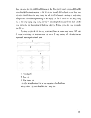 17
dụng của sóng âm tới, cột không khí trong cổ dao động lui tới như 1 pít tông, không khí
trong lỗ vì không thoát ra được và thể tích lỗ lớn hơn cổ nhiều nên nó có tác dụng như
một đệm đàn hồi làm cho năng lượng âm mất đi để biến thành cơ năng và nhiệt năng
thắng nôi ma sát khi không khí trong cổ dao động. Khi tần số âm tới ≡ f dao động riêng
của lỗ thì hirnj tượng cộng huởng xảy ra => khả năng hút âm của lỗ lớn nhất. Các lỗ
cộng hưởng thế này được dùng từ lâu trong kiến trúc để tăng cường âm vang trong các
nhà thờ cổ.
Áp dụng nguyên tắc hút âm này người ta chế tạo các nanen cộng hưởng. Mỗi một
lỗ và thể tích không khí phía sau được coi như 1 lỗ cộng hưởng. Kết cấu này hút âm
mạnh nhất ở những tần số nhất định.
2
3
1
1. Tấm đục lỗ
2. Lớp vải
3. Khe không khí
Ưu điểm: Kết cấu này có hệ số hút âm cao rẻ tiền dễ chế tạo.
Nhược điểm: Đặc tính tần số hút âm không đều
 