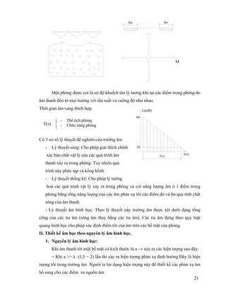 21
Một phòng được coi là có độ khuếch tán lý tưởng khi tại các điểm trong phòng đo
âm thanh đến từ mọi hướng với tần suất và cường độ như nhau.
Thời gian âm vang thích hợp.
Có 3 cơ số lý thuyết để nghiên cứu trường âm
- Lý thuyết sóng: Cho phép giải thích chính
xác bản chất vật lý của các quá trình âm
thanh xẩy ra trong phòng. Tuy nhiên quá
trình này phức tạp và kồng kềnh.
- Lý thuyết thống kê: Cho phép lý tưởng
hoá các quá trình vật lý xảy ra trong phòng và coi năng lượng âm ở 1 điểm trong
phòng bằng tổng năng lượng của các âm phản xạ tới các điểm đó và bỏ qua tính chất
sóng của âm thanh.
- Lý thuyết âm hình học: Theo lý thuyết này trường âm được xét dưới dạng tổng
công của các tia âm (sóng âm thay bằng các tia âm). Các tia âm dựng theo quy luật
quang hình học cho phép xác định điểm tới của âm trên các bề mặt của phòng.
II. Thiết kế âm học theo nguyên lý âm hình học.
1. Nguyên lý âm hình học:
Khi âm thanh tới một bề mặt có kích thước là a → xảy ra các hiện tượng sau đây:
+ Khi a >> λ (1,5 ÷ 2) lần thi xảy ra hiện tượng phản xạ định hướng.Đây là hiện
tượng tốt trong trường âm Người ta lợi dụng hiện tượng này để thiết kế các phản xạ âm
bổ sung cho các điểm xa nguồn âm.
{ - Thể tích phòng
- Chức năng phòngT(s)
ha hz
M
20
T(s)
t(s')
80
Lp(dB)
 