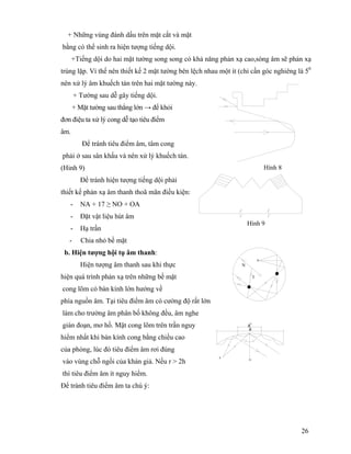 26
+ Những vùng đánh dấu trên mặt cắt và mặt
bằng có thể sinh ra hiện tượng tiếng dội.
+Tiếng dội do hai mặt tường song song có khả năng phản xạ cao,sóng âm sẽ phản xạ
trùng lặp. Vì thế nên thiết kế 2 mặt tường bên lệch nhau một ít (chỉ cần góc nghiêng là 50
nên xử lý âm khuếch tán trên hai mặt tường này.
+ Tường sau dễ gây tiếng dội.
+ Mặt tường sau thẳng lớn → để khỏi
đơn điệu ta xử lý cong dễ tạo tiêu điểm
âm.
Để tránh tiêu điểm âm, tâm cong
phải ở sau sân khấu và nên xử lý khuếch tán.
(Hinh 9)
Để tránh hiện tượng tiếng dội phải
thiết kế phản xạ âm thanh thoã mãn điều kiện:
- NA + 17 ≥ NO + OA
- Đặt vật liệu hút âm
- Hạ trần
- Chia nhỏ bề mặt
b. Hiện tượng hội tụ âm thanh:
Hiện tượng âm thanh sau khi thực
hiện quá trình phản xạ trên những bề mặt
cong lõm có bán kính lớn hướng về
phía nguồn âm. Tại tiêu điểm âm có cường độ rất lớn
làm cho trường âm phân bố không đều, âm nghe
gián đoạn, mơ hồ. Mặt cong lõm trên trần nguy
hiểm nhất khi bán kính cong bằng chiều cao
của phòng, lúc đó tiêu điểm âm rơi đúng
vào vùng chỗ ngồi của khán giả. Nếu r > 2h
thì tiêu điểm âm ít nguy hiểm.
Để tránh tiêu điểm âm ta chú ý:
Hình 8
N
I
s
a
a'
O
S
Hình 9
 