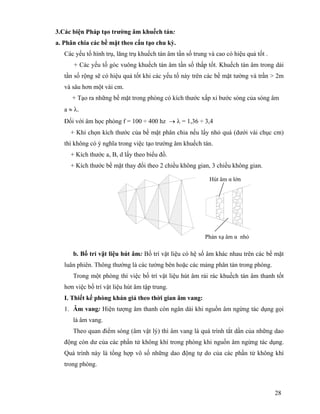 28
3.Các biện Pháp tạo trường âm khuếch tán:
a. Phân chia các bề mặt theo cấu tạo chu kỳ.
Các yếu tố hình trụ, lăng trụ khuếch tán âm tần số trung và cao có hiệu quả tốt .
+ Các yếu tố góc vuông khuếch tán âm tần số thấp tốt. Khuếch tán âm trong dải
tần số rộng sẽ có hiệu quả tốt khi các yếu tố này trên các bề mặt tường và trần > 2m
và sâu hơn một vài cm.
+ Tạo ra những bề mặt trong phòng có kích thước xấp xỉ bước sóng của sóng âm
a ≈ λ.
Đối với âm học phòng f = 100 ÷ 400 hz → λ = 1,36 ÷ 3,4
+ Khi chọn kích thước của bề mặt phân chia nếu lấy nhỏ quá (dưới vài chục cm)
thì không có ý nghĩa trong việc tạo trường âm khuếch tán.
+ Kích thước a, B, d lấy theo biểu đồ.
+ Kích thước bề mặt thay đổi theo 2 chiều không gian, 3 chiều không gian.
b. Bố trí vật liệu hút âm: Bố trí vật liệu có hệ số âm khác nhau trên các bề mặt
luân phiên. Thông thường là các tường bên hoặc các mảng phân tán trong phòng.
Trong một phòng thì việc bố trí vật liệu hút âm rải rác khuếch tán âm thanh tốt
hơn việc bố trí vật liệu hút âm tập trung.
I. Thiết kế phòng khán giả theo thời gian âm vang:
1. Âm vang: Hiện tượng âm thanh còn ngân dài khi nguồn âm ngừng tác dụng gọi
là âm vang.
Theo quan điểm sóng (âm vật lý) thì âm vang là quá trình tắt dần của những dao
động còn dư của các phần tử không khí trong phòng khi nguồn âm ngừng tác dụng.
Quá trình này là tổng hợp vô số những dao động tự do của các phần tử không khí
trong phòng.
Hút âm α lớn
Phản xạ âm α nhỏ
 