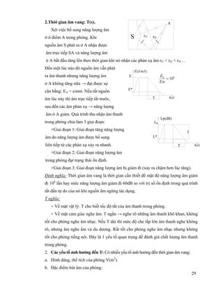 29
2.Thời gian âm vang: T(s).
Xét việc bổ sung năng lượng âm
ở ở điểm A trong phòng. Khi
nguồn âm S phát ra ở A nhận được
âm trực tiếp SA và năng lượng âm
ở A bắt đầu tăng lên theo thời gian khi nó nhận các phản xạ âm rf1 < rf2 < rf3 ...
Đến một lúc nào đó nguồn âm vẫn phát
ra âm thanh nhưng năng lượng âm
ở A không tăng nữa → đạt được sự
cân bằng: EA = const. Nếu tắt nguồn
âm lúc này thì âm trực tiếp tắt trước,
sau đến các âm phản xạ → năng lượng
âm ở A giảm. Quá trình thu nhận âm thanh
trong phòng chia làm 3 giai đoạn:
+Giai đoạn 1: Giai đoạn tăng năng lượng
âm do năng lượng âm được bổ sung
liên tiếp từ các phản xạ xảy ra nhanh.
+Giai đoạn 2: Giai đoạn năng lượng âm
trong phòng đạt trạng thái ổn định.
+Giai đoạn 3: Giai đoạn năng lượng âm bị giảm đi (xảy ra chậm hơn lúc tăng).
Định nghĩa: Thời gian âm vang là thời gian cần thiết để mật độ năng lượng âm giảm
đi 106
lần hay mức năng lượng âm giảm đi 60dB so với trị số ổn định trong quá trình
tắt dần tự do của nó khi nguồn âm ngừng tác dụng.
Ý nghĩa:
+ Về mặt vật lý: T cho biết tốc độ tắt của âm thanh trong phòng.
+ Về mặt cảm giác nghe âm: T ngắn → nghe rõ những âm thanh khô khan, không
tốt cho phòng nghe âm nhạc. Nếu T dài thì mức độ che lấp lớn âm thanh nghe không
rõ, nhưng âm nghe ấm và du dương. Rất tốt cho phòng nghe âm nhạc nhưng không
tốt cho phòng tiếng nói. Đây là 1 yếu tố quan trọng để đánh giá chất lượng âm thanh
trong phòng.
2. Các yếu tố ảnh hưởng đến T: Có nhiều yếu tố ảnh hưởng đến thời gian âm vang:
a. Hình dáng, thể tích của phòng V(m3
).
b. Đặc điểm hút âm của phòng:
rf2S rf1
A
T
E
E*
E(J/m3)
t(s)
60
10=
αE
E
T
L0
L*
06dB
t(s)
Lp(dB)
 