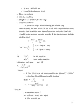 30
o Sự bố trí vật liệu hút âm
o Lượng hút âm của phòng A(m3
)
c. Tần số của âm thanh.
d. Chức ăng của phòng.
3. Công thức xác định thời gian âm vang:
a. Công thức của Sabin:
Tác giả dựa vào hai giả thiết để thành lập phát triển âm vang.
+ Ở trong phòng, âm thanh phát ra cho đến lúc đạt được trạng thái ổn định, năng
lượng âm thanh ở mọi điểm trong phòng đều như nhau (trường âm khuyết tán)
+ Sau khi nguồn âm ngừng phát năng lượng âm tắt dần đều đặn (trường âm hoàn
toàn khuyết tán)
).(
.
161,0
)(
16,0
s
S
V
s
A
V
T
α
== .
Với V (m3
): Thể tích của phòng
A (m3
): Lượng hút âm của phòng
b. Công thức của Eyring: αtb > 0,2
)(
)1ln(
16,0
s
S
V
T
tbα−−
=
Trong đó:
a. S: Tổng diện tích các mặt bằng trong phòng khi phòng có V > 2000m3
và tần số cao thì phải kể thêm lượng hút âm của k2
khi đó:
mvA
T
4
16,0
+
= (1)
Trong đó:
* m là hệ số hút âm của k2
.
A = A cố định + A thay đổi + A phụ
* A: Tổng lượng hút âm
Khi V tăng → T tăng
Khi A giảm → T tăng
3
tg
S
A
Tb =αvới
mvtbS
V
T
4)21ln(
16,0
+−−
= (2)và
 