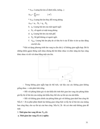 31
* ACĐ: Lượng hút âm cố định (trần, tường...)
ACĐ = ∑=
n
sii
1
.α
* ATĐ: Lượng hút âm thay đổi trong phòng
ATĐ = an . Nu + ag . Ng
b. an: Lượng hút âm của một người ngồi
c. Nu: số người có mặt trong phòng
d. ag: Lượng hút âm của một ghế.
e. Ng: Số ghế không có người ngồi.
f. Aphụ: Lượng hút âm phụ do có khe hở ở các lỗ đèn và do sự dao động
của kết cấu.
* Khi sử dụng phương trình âm vang ta cần chú ý về không gian ngẫu hợp. Đó là
những khôn ggian thông suốt nhau nhưng độ lớn khác nhau và chức năng âm học cũng
khác nhau và nối với nhau bằng một cửa lớn.
b
- Trong không gian ngẫu hợp do thể tích, vật liệu của các không gian không
giống nhau → nên phải tính riêng.
+ Đối với phòng khán giả và sân khấu khi tính thời gian âm vang cho phòng khán
giả lấy hệ số hút âm của miệng sân khấu thay thế cho sự tồn tại của sân khấu.
+ Đối với không gian chính của phòng khán giả với không gian dưới ban công thì
Nếu b > 2h ta phải phân thành hai không gian riêng biệt và lấy hệ số hút âm của miệng
ban công thay cho sự tồn tại của ban công. Nếu b≤ 2h thì coi như một không gian để
tính
5. Thời gian âm vang tối ưu: Ttn (1)
a. Thời gian âm vang (T) có ý nghĩa:
[ m2
]
h
 