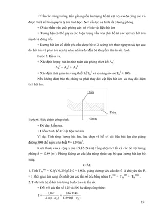 35
+Trần các mảng tường, trần gần nguồn âm lượng bố trí vật liệu có độ cứng cao và
được thiết kế theonguyên lý âm hình học. Nên cấu tạo cá hình lồi ở trong phòng.
+ Ở các phần trần cuối phòng cần bố trĩ các vật liệu hút âm
+ Tường hậu có thể gây ra các hiện tượng xấu nên phải bố trí các vật liệu hút âm
mạnh và đồng đều.
+ Lượng hút âm cố định yêu cầu được bố trí 2 tường bên theo nguyen tắc tạo các
dải hút âm và phản âm sen kẻ nhau nhằm đạt đến độ khuyếch tán âm ổn định
Bước 5: Kiểm tra.
+ Xác định lượng hút âm tính toán của phòng thiết kế: Atk
f
Atk
f
= Acđ
f
+ Atđ
f
+ Xác định thời gain âm vang thiết kếTtk
f
và so sáng nó với Ttn
f
± 10%
Nếu không đảm bảo thì chúng ta phải thay đổi vật liệu hút âm và thay đổi diện
tích hút âm.
Bước 6: Hiểu chỉnh công trình.
+ Đo đạc, kiểm tra.
+ Hiểu chỉnh, bố trí vật liệu hút âm
Ví dụ: Tính tổng lượng hút âm, lựa chọn và bố trí vật liệu hút âm cho giảng
đường 500 chổ ngồi. cho biết V= 3240m3
.
Kích thước cao x rộng x dai = 9.15.24 (m) Tổng diện tích tất cả các bề mặt trong
phòng S = 1389 (m2
). Phòng không có các khe trống phức tạp, bỏ qua lượng hút âm bổ
sung.
GIẢI:
1. Tính Ttn
500
= K.lgV 0,29.lg3240 = 1,02s. giảng đường yêu cầu độ rõ là chủ yếu tức R
= 1. thời gian âm vang tốt nhất của các tần số đều bằng nhau Ttn
500
= Ttn
125
= Ttn
2000
.
2. Tính tính hệ số hút âm trung bình của các tần số.
+ Đối với các tần số 125 và 500 hz dùng công thức:
)1ln(1389
3240.16,0
)1ln(
16,0
tbtbS
V
T
αα −
=
−−
=
Thiếu
Thừa
500Hz
 