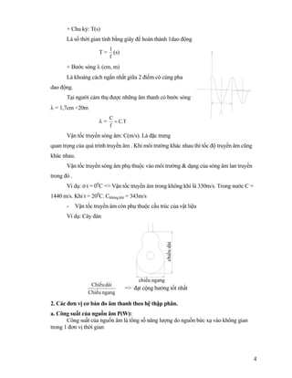 4
+ Chu kỳ: T(s)
Là số thời gian tính bằng giây để hoàn thành 1dao động
T =
f
1
(s)
+ Bước sóng λ (cm, m)
Là khoảng cách ngắn nhất giữa 2 điểm có cùng pha
dao động.
Tại người cảm thụ được những âm thanh có bước sóng
λ = 1,7cm ÷20m
λ = T.C
f
C
=
Vận tốc truyền sóng âm: C(m/s). Là đặc trưng
quan trọng của quá trình truyền âm . Khi môi trường khác nhau thì tốc độ truyền âm cũng
khác nhau.
Vận tốc truyền sóng âm phụ thuộc vào môi trường & dạng của sóng âm lan truyền
trong đó .
Ví dụ: ở t = 00
C => Vận tốc truyền âm trong không khí là 330m/s. Trong nước C =
1440 m/s. Khi t = 200
C. Ckhông khí = 343m/s
- Vận tốc truyền âm còn phụ thuộc cấu trúc của vật liệu
Ví dụ: Cây đàn
ngangChiãöu
daìiChiãöu
=> đạt cộng hưởng tốt nhất
2. Các đơn vị cơ bản đo âm thanh theo hệ thập phân.
a. Công suất của nguồn âm P(W):
Công suất của nguồn âm là tổng số năng lượng do nguồn bức xạ vào không gian
trong 1 đơn vị thời gian
chiềudài
chiều ngang
 