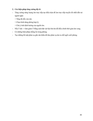 40
2. Các biện pháp tăng cường độ rõ:
- Tăng cường năng lượng âm trực tiếp tạo điều kiện để âm trực tiếp truyền tốt nhất đến tai
người nghe
+ Tăng độ dốc của sàn.
+ Chọn hình dáng phòng hợp lý.
+ Chú ý tính định hướng của nguồn âm.
- Nếu T dài → làm giảm T bằng cách đặt vật liệu hút âm để điều chỉnh thời gian âm vang.
- Có những biện pháp chống ồn trong phòng.
- Tạo những bề mặt phản xạ gần sân khấu để đưa phản xạ âm ra chỗ ngồi cuối phòng.
 