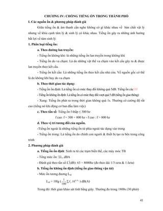 41
CHƯƠNG IV: CHỐNG TIẾNG ỒN TRONG THÀNH PHỐ
I. Các nguồn ồn & phương pháp đánh giá
Giữa tiếng ồn & âm thanh cần nghe không có gì khác nhau về bản chất vật lý
nhưng về khía cạnh tâm lý & sinh lý có khác nhau. Tiếng ồn gây ra những ảnh hưởng
bất lợi về tâm sinh lý
1. Phân loại tiếng ồn:
a. Theo đường lan truyền:
- Tiếng ồn không khí: là những tiếng ồn lan truyền trong không khí
- Tiếng ồn do va chạm: Là do những vật thể va chạm vào kết cấu gây ra & được
lan truyền theo kết cấu
- Tiếng ồn kết cấu: Là những tiếng ồn theo kết cấu nhà cửa. Về nguồn gốc có thể
là do không khí hay do va chạm
b. Theo thời gian tác dụng:
- Tiếng ồn ổn định: Là tiếng ồn có mức thay đổi không quá 5dB. Tiếng ồn các ////
-Tiếngồnkhôngổnđịnh:Làtiếngồncómứcthayđổivượtquá5dB(tiếngồngiaothông)
- Xung: Tiếng ồn phát ra trong thời gian không quá 1s. Thường có cường độ rất
cao (tiếng nở khi động cơ ban đầu làm việc)
c. Theo tần số: Tiếng ồn f thấp ≤ 300 hz
f cao: f = 300 ÷ 800 hz - f cao : f > 800 hz
d. Theo vị trí tương đối của nguồn.
-Tiếng ồn ngoài là những tiếng ồn từ phía ngoài tác dụng vào trong
- Tiếng ồn trong: Là tiếng ồn do chính con người & thiết bị tạo ra bên trong công
trình
2. Phương pháp đánh giá
a. Tiếng ồn ổn định: Sinh ra từ các trạm biến thế, các máy móc TB
- Tổng mức ồn: ΣL, dBA
- Đánh giá theo tần số Lf
(dB): 63 ÷ 8000hz (đo theo dải 1/3 octa & 1 ôcta)
b. Tiếng ồn không ổn định (tiếng ồn giao thông vận tải)
- Mức ồn tương đương Ltd
Ltd = 10lg ( iL1,0
i 10.f
100
1
∑ ) dB(A)
Trong đó: thời gian khảo sát tính bằng giây. Thường đo trong 1800s (30 phút)
 