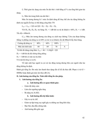 42
fi: Thời gian tác dụng của mức ồn dải thứ i: tính bằng số % của tổng thời gian tác
dụng.
Li: Mức âm trung bình của dải thứ i
Mức ồn tương đương là 1 mức ổn định dùng để thay thế cho tác động không ổn
định của nguồn ồn hay có thể dùng công thức TN
LA7 = LA7 + ΣD với ΣD = D1 + D2 + D3 + D4
Với D1, D2, D3, D4 tra bảng: D1 = 1 dB khi xe tải & khách ≠ 60%, D1 = ± 1dB.
Tốc độ ≠ 40km/h.
L'A7: Mức âm tương đương của dòng xe cách trục đường 7,5m của đoạn đường
thẳng và phẳng của dòng xe có 60% xe tải và xe khách, tốc dộ 40km/h lấy theo bảng.
Cường dộ dòng xe 40% 60% 100%
Mức âm tính toán 68 69 70 A
Và khi đó dùng công thức: LA7 = 46 + 11,8lgN + ΣD
D3 = +1dB khi độ dốc không bằng phẳng;
D4 = +3dB khi có mặt của tàu điện
N là mật độ dòng xe (xe/h).
Về mặt sinh học người ta coi nó tác động tương đương bên con người như tác
động không ổn định.
Đánh giá tiếng ồn: Đo mức âm thanh theo dạng tần số tối đa theo dB. Phạm vi từ 63 ÷
8000hz hoặc đánh giá mức âm theo dB (A).
II. Ảnh hưởng của tiếng ồn. Tính chất tiếng ồn cho phép.
1. Ảnh hưởng của tiếng ồn:
a. Ảnh hưởng đến cơ quan thính giác:
- Giảm độ nhảy cảm
- Làm cho ngưỡng nghe tăng
- Bị nặng tai, bị điếc.
b. Ảnh hưởng đến hệ thần kinh:
- Gây ra sự ức chế.
- Giảm sự tập trung suy nghĩ gây ra những sao lãng khó chịu.
- Bực bội, đau đầu chóng mặt.
- Ảnh hưởng đến giấc ngủ.
 
