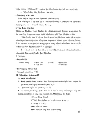 43
Ví dụ: Khi LA = 35dB sau 15' → ngủ say khi tiếng ồn tăng lên 50dB sau 1h mới ngủ.
- Tiếng ồn làm giảm chất lượng cuộc sống.
c.Ảnh hưởng hệ tiêu hoá:
Chính tiếng ồn là nguyên nhân gây ra bệnh viêm loét dạ dày.
Cần coi tiếng ồn là loại hình gây ra ô nhiễm môi trường và để bảo vệ con người khỏi
tác động có hạ cần có tính chất mức ồn cho phép.
2. Tiêu chuẩn tiếng ồn:
Để đảm bảo điều kiện vệ sinh, điều kiện làm việc của con người thì người ta đưa ra mức ồn
cho phép. Mức ồn cho phép không phải là mức ồn tiện nghi. Theo điều kiện vệ sinh:
* Mức ồn cho phép là mức ồn dưới tác dụng kéo dài của nó không gây ra những
biến đổi phức tạp trong các hệ thống và bộ máy của cơ thể con người. Nếu mức ồn thực
tế nhỏ hơn mức ồn cho phép thì không gây nên những biến đổi xấu về mặt sinh lý và vấn
đề đảm bảo được điều kiện làm việc và nghĩ ngơi.
Đối với mỗi nước tuỳ theo điều kiện kinh tế kỹu thuật, chức năng của công trình
mà người ta đưa ra mức ồn cho phép khác nhau:
Ở Việt Nam:
+ Đối với nhà ở:
+ Đối với giảng đường: 40dB
+ Trong các văn phòng: 50dB.
III. Chống tiếng ồn thành phố
3.1 Phân loại tiếng ồn:
1. Tiếng ồn giao thông vận tải: Tiếng ồn trong thành phố chủ yếu là do tiếng ồn do
giao thông vận tải gây ra chiếm từ (60 ÷ 80)%
a. Đặc điểm tiếng ồn của giao thông vận tải
* Mức ồn của giao thông vận tải được coi là mức ồn chung của dòng xe chạy trên
đường gây ra (mức ồn tổng cộng của nhiều xe). Mức ồn này phụ thuộc:
+ Cường độ xe: Số xe/h
+ Thành phần các loại xe ( xe tair, xe con, xe máy...)
+ Vận tốc xe (Km/h)
+ Đặc điểm của đường
+ Đặc diểm của công trình hai bên dường
- Trong phòng: - Đêm: 35dB
- Ngày 50dB
- Ngoài: - Đêm: 40dB
- Ngày 55dB
 