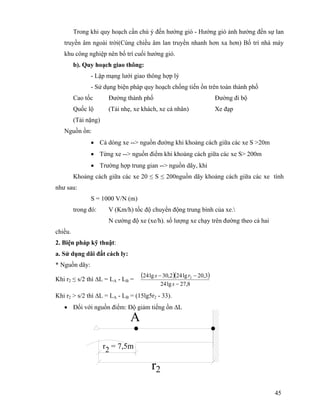 45
Trong khi quy hoạch cần chú ý đến hướng gió - Hướng gió ảnh hưởng đến sự lan
truyền âm ngoài trời(Cùng chiều âm lan truyền nhanh hơn xa hơn) Bố trí nhà máy
khu công nghiệp nên bố trí cuối hướng gió.
b). Quy hoạch giao thông:
- Lập mạng lưới giao thông hợp lý
- Sử dụng biện pháp quy hoạch chống tiến ồn trên toàn thành phố
Cao tốc Đường thành phố Đường đi bộ
Quốc lộ (Tải nhẹ, xe khách, xe cá nhân) Xe đạp
(Tải nặng)
Nguồn ồn:
• Cả dòng xe --> nguồn đường khi khoảng cách giữa các xe S >20m
• Từng xe --> nguồn điểm khi khoảng cách giữa các xe S> 200m
• Trường hợp trung gian --> nguồn dãy, khi
Khoảng cách giữa các xe 20 ≤ S ≤ 200nguồn dãy khoảng cách giữa các xe tính
như sau:
S = 1000 V/N (m)
trong đó: V (Km/h) tốc độ chuyển động trung bình của xe.
N cường độ xe (xe/h). số lượng xe chạy trên đường theo cả hai
chiều.
2. Biện pháp kỹ thuật:
a. Sử dụng dãi đất cách ly:
* Nguồn dãy:
Khi r2 ≤ s/2 thì ∆L = LA - LB =
( )( )
8,27lg24
3,20lg242,30lg24 2
−
−−
s
rs
Khi r2 > s/2 thì ∆L = LA - LB = (15lg5r2 - 33).
• Đối với nguồn điểm: Độ giảm tiếng ồn ∆L
r2 = 7,5m
A
r2
 