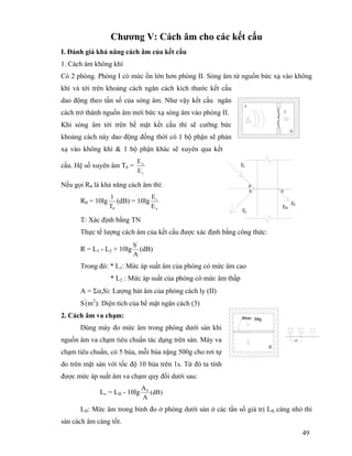 49
Chương V: Cách âm cho các kết cấu
I. Đánh giá khả năng cách âm của kết cấu
1. Cách âm không khí
Có 2 phòng. Phòng I có mức ồn lớn hơn phòng II. Sóng âm từ nguồn bức xạ vào không
khí và tới trên khoảng cách ngăn cách kích thước kết cấu
dao động theo tần số của sóng âm. Như vậy kết cấu ngăn
cách trở thành nguồn âm mới bức xạ sóng âm vào phòng II.
Khi sóng âm tới trên bề mặt kết cấu thì sẽ cưỡng bức
khoảng cách này dao động đồng thời có 1 bộ phận sẽ phản
xạ vào không khí & 1 bộ phận khác sẽ xuyên qua kết
cấu. Hệ số xuyên âm T0 =
t
x
E
E
Nếu gọi Rθ là khả năng cách âm thì:
Rθ = 10lg
0T
1
(dB) = 10lg
x
t
E
E
T: Xác định bằng TN
Thực tế lượng cách âm của kết cấu được xác định bằng công thức:
R = L1 - L2 + 10lg
A
S'
(dB)
Trong đó: * L1: Mức áp suất âm của phòng có mức âm cao
* L2 : Mức áp suất của phòng có mức âm thấp
A = ΣαiSi: Lượng hút âm của phòng cách ly (II)
S'
(m2
): Diện tích của bề mặt ngăn cách (3)
2. Cách âm va chạm:
Dùng máy đo mức âm trong phòng dưới sàn khi
nguồn âm va chạm tiêu chuẩn tác dụng trên sàn. Máy va
chạm tiêu chuẩn, có 5 búa, mỗi búa nặng 500g cho rơi tự
do trên mặt sàn với tốc độ 10 búa trên 1s. Từ đó ta tính
được mức áp suất âm va chạm quy đổi dưới sau:
Lv = LII - 10lg )dB(
A
A0
LII: Mức âm trong bình đo ở phòng dưới sàn ở các tần số giá trị LII càng nhỏ thì
sàn cách âm càng tốt.
3
II
I
θ
Ex
θ
θ
Em
Ef
Et
40mm 500g
II
100
 