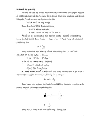 5
b. Áp suất âm: p[w/m2
]
Khi sóng âm tới 1 mặt nào đó, do các phân tử của môi trường dao động tác dụng lên
đó một lực gây ra áp suất âm. Áp suất ở đây là áp suất dư do sóng âm gây ra ngoài áp suất
khí quyển. Áp suất âm được xác định theo công thức
P = ρ.C.v (đối với sóng phẳng)
Trong đó: ρ [kg/m3
]. Mật độ của môi trường
C [m/s]: Vận tốc truyền âm
v [m/s]: Vận tốc dao động của các phân tử
Áp suất âm là 1 đại lượng biến thiên theo thời gian tại 1 điểm bất kỳ nào đó trong
trường âm. Tuỳ vào thời điểm : (bị nén => Pmax , bị kéo => Pmin ). Trong tính toán ta tính
giá trị trung bình:
Ptb =
2
Pmax
Trong phạm vi âm nghe được, áp suất âm trong khoảng 2.10-4
÷ 2.102
µbar
chênh lệch 106
lần. Đó là phạm vi rất rộng
(1 bar = 105
N/m2
= 106
µbar)
c. Âm trở của trường âm: ρ.C [kg/m2
s]
ρ[kg/m3
]: Mật độ môi trường
C[m/s]: Vận tốc truyền âm
d. Cường độ âm: I[J/m2
, W/m2
]: Là số năng lượng âm trong bình đi qua 1 đơn vị
diện tích đặt vuông góc với phương truyền trong đơn vị thời gian.
I = p.v =
c.
p2
ρ
Trong không gian hở (sóng âm chạy) còn gọi là không gian tự do => cường độ âm
giảm tỷ lệ nghịch với bình phương khoảng cách
Ir = 2
r4
I
π
Trong đó: Ir là cường độ âm cách nguồn bằng 1 khoảng cách r .
 