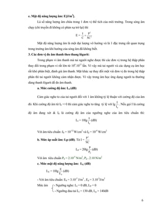 6
e. Mật độ năng lượng âm: E[J/m3
].
Là số năng lượng âm chứa trong 1 đơn vị thể tích của môi trường. Trong sóng âm
chạy (chỉ truyền đi không có phản xạ trở lại) thì
E = 2
2
SC
P
C
I
=
Mật độ năng lượng âm là một đại lượng vô hướng và là 1 đặc trưng rất quan trọng
trong trường âm khi hướng của sóng âm đã không biết.
3. Các đơn vị đo âm thanh theo thang lôgarít:
Trong phạm vi âm thanh mà tai người nghe được thì các đơn vị trong hệ thập phân
thay đổi trong phạm vi rất lớn từ 106
.1012
lần. Vì vậy mà tai người và các dụng cụ âm học
rất khó phân biệt, đánh giá âm thanh. Mặt khác sự thay đổi một vài đơn vị đo trong hệ thập
phân thì tai người không cảm nhận được. Vì vậy trong âm học ứng dụng người ta thường
dùng thanh lôgarít để đo âm thanh.
a. Mức cường độ âm: LI (dB)
Cảm giác nghe to của tai người đối với 1 âm không tỷ lệ thuận với cường độ của âm
đó. Khi cường độ âm từ I0 =>I thì cảm giác nghe to tăng tỷ lệ với lg
0I
I
. Nếu gọi I là cường
độ âm đang xét & I0 là cường độ âm của ngưỡng nghe của âm tiêu chuẩn thì:
LI = 10lg
0I
I
(dB)
Với âm tiêu chuẩn :I0 = 10-12
W/cm2
và Id = 10-4
W/cm2
b. Mức áp suất âm: Lp (dB). Từ I =
SC
P2
LP = 20lg
0P
P
(dB)
Với âm tiêu chuẩn P0 = 2.10-5
N/m2
, Pd = 2.10 N/m2
c. Mức mật độ năng lượng âm: LE (dB)
LE = 10lg
0E
E
(dB)
- Với âm tiêu chuẩn: E0 = 3.10-5
J/m3
, Ed = 3.10-3
J/m3
Mức âm - Ngưỡng nghe: LI = 0 dB, LP = 0
- Ngưỡng đau tai LI = 130 dB, Lp = 140dB
 
