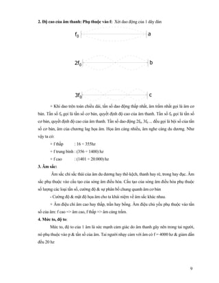 9
2. Độ cao của âm thanh: Phụ thuộc vào f: Xét dao động của 1 dây đàn
af0
2f0 b
c3f0
+ Khi dao trên toàn chiều dài, tần số dao động thấp nhất, âm trầm nhất gọi là âm cơ
bản. Tần số f0 gọi là tần số cơ bản, quyết định độ cao của âm thanh. Tần số f0 gọi là tần số
cơ bản, quyết định độ cao của âm thanh. Tần số dao động 2f0, 3f0 ... đều gọi là bội số của tần
số cơ bản, âm của chương lag họa âm. Họa âm càng nhiều, âm nghe càng du dương. Như
vậy ta có:
+ f thấp : 16 ÷ 355hz
+ f trung bình : (356 ÷ 1400) hz
+ f cao : (1401 ÷ 20.000) hz
3. Âm sắc:
Âm sắc chỉ sắc thái của âm du dương hay thô kệch, thanh hay rè, trong hay đục. Âm
sắc phụ thuộc vào cấu tạo của sóng âm điều hòa. Cấu tạo của sóng âm điều hòa phụ thuộc
số lượng các loại tần số, cường độ & sự phân bố chung quanh âm cơ bản
- Cường độ & mật độ họa âm cho ta khái niệm về âm sắc khác nhau.
+ Âm điệu chỉ âm cao hay thấp, trần hay bổng. Âm điệu chủ yếu phụ thuộc vào tần
số của âm: f cao => âm cao, f thấp => âm càng trầm.
4. Mức to, độ to:
Mức to, độ to của 1 âm là sức mạnh cảm giác do âm thanh gây nên trong tai người,
nó phụ thuộc vào p & tần số của âm. Tai người nhạy cảm với âm có f = 4000 hz & giảm dần
đều 20 hz
 