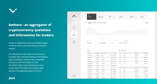 2019
Amhora - an aggregator of
cryptocurrency quotation
and information for traders.
Amhora is a blockchain search and analytics engine
for Bitcoin, Bitcoin Cash, Dash, Monero, Ethereum,
Litecoin.


The website gives information for the history of
exchange rates, transaction history on the selected
crypto exchange or cryptocurrency, completed
transactions and their history, etc. This
information helps crypto enthusiasts to watch
trends, market fluctuations for making a right
decision of buying/selling digital currencies.
 