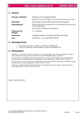 3                           http://www.admed-ne.ch                                         ADMED-INFO 41


4. Analyse

     Principe, méthode:                   Technique immunologique ELISA
                                          Méthode corrélée à celle utilisée par les Hôpitaux Universitaires de Genève.

     Demande:                             Feuille sang, inscrire AMH dans la zone Remarques
     Préanalytique:                       Prélèvement sérum (exclusivement) sur Monovette à bouchon brun
                                          avec gel séparateur.
                                          Faire parvenir rapidement au laboratoire.

     Fréquence du                         1 x / semaine
     dosage:
     Remarque:                            Le dosage se fait sur le site de la Chaux-de-Fonds.
     Prix:                                60 points (Fr. 54.-) (code OFAS 8300.00)


5. Renseignements
                  Mme Véronique Viette , directrice, (veronique.viette@ne.ch)
                  Dr Maurice Schmidt, directeur général, (maurice.schmidt@ne.ch)

6. Bibliographie
     X.Deffieux, J.-M. Antoine, "Inhibines, activines et hormone anti-müllerienne: structure, signalisation, rôles et
     valeur prédictive en médecine de la reproduction", Gyn.Obst.&Fertilité, (2003), 31, 900-11
     A.La Marca et al, "Anti-Müllerian hormone measurement on any day of the menstrual cycle strongly predicts
     ovarian response in assisted reproductive technology", Human Reproduction, (2006), vol 22, 3, 766-71
     R.Franchin et al, "Dynamics of serum anti-Müllerian hormone levels during the luteal phase of controlled ovarian
     hyperstimulation", Human Reproduction, (2005), vol 20, 3, 747-51
     T.Ebner et al, "Basal level of anti-Müllerian hormone is associtated with oocyte quality in stimulated cycles",
     Human Reproduction, (2006), vol 21, 8, 2022-26




Edition: Septembre 2008




M:3_PrestationsADMED_Infodoc041_2008_07_30_AdmedInfo_AMH.doc
Date d’impression : 2008.09.05                                                                      13GR0010             P. 3/3
 