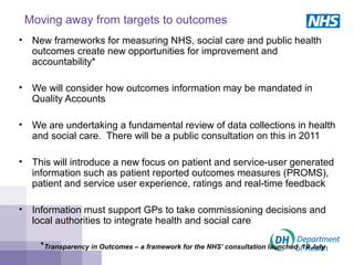 Moving away from targets to outcomes
• New frameworks for measuring NHS, social care and public health
outcomes create new opportunities for improvement and
accountability*
• We will consider how outcomes information may be mandated in
Quality Accounts
• We are undertaking a fundamental review of data collections in health
and social care. There will be a public consultation on this in 2011
• This will introduce a new focus on patient and service-user generated
information such as patient reported outcomes measures (PROMS),
patient and service user experience, ratings and real-time feedback
• Information must support GPs to take commissioning decisions and
local authorities to integrate health and social care
*Transparency in Outcomes – a framework for the NHS’ consultation launched 19 July
 