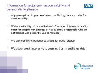 Information for autonomy, accountability and
democratic legitimacy
• A ‘presumption of openness’ when publishing data is crucial for
accountability
• Wider availability of data will allow ‘information intermediaries’ to
cater for people with a range of needs (including people who do
not themselves presently use computers)
• We are identifying national data sets for early release
• We attach great importance to ensuring trust in published data
 