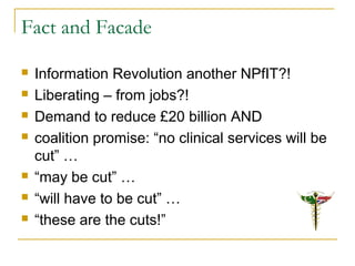 Fact and Facade
 Information Revolution another NPfIT?!
 Liberating – from jobs?!
 Demand to reduce £20 billion AND
 coalition promise: “no clinical services will be
cut” …
 “may be cut” …
 “will have to be cut” …
 “these are the cuts!”
 