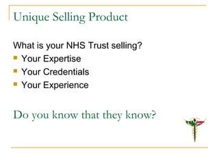 Unique Selling Product
What is your NHS Trust selling?
 Your Expertise
 Your Credentials
 Your Experience
Do you know that they know?
 