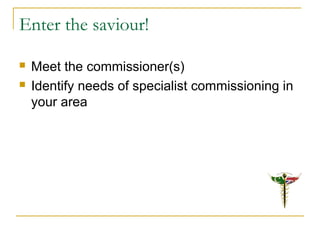 Enter the saviour!
 Meet the commissioner(s)
 Identify needs of specialist commissioning in
your area
 