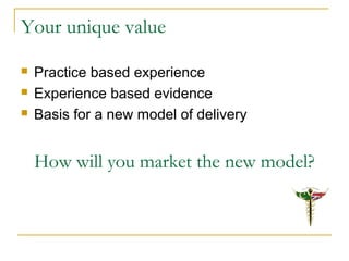 Your unique value
 Practice based experience
 Experience based evidence
 Basis for a new model of delivery
How will you market the new model?
 