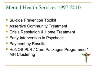 Mental Health Services 1997-2010
 Suicide Prevention Toolkit
 Assertive Community Treatment
 Crisis Resolution & Home Treatment
 Early Intervention in Psychosis
 Payment by Results
 HoNOS PbR / Care Packages Programme /
MH Clustering
 