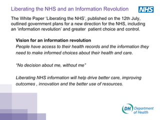 Liberating the NHS and an Information Revolution
The White Paper ‘Liberating the NHS’, published on the 12th July,
outlined government plans for a new direction for the NHS, including
an ‘information revolution’ and greater patient choice and control.
Vision for an information revolution
People have access to their health records and the information they
need to make informed choices about their health and care.
“No decision about me, without me”
Liberating NHS information will help drive better care, improving
outcomes , innovation and the better use of resources.
 