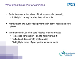 What does this mean for clinicians
• Patient access to the whole of their records electronically
• Initially in primary care but later all records
• More patient and public facing information about health and care
options
• Information derived from care records to be harnessed
• To assess care quality – and to help improve it
• To find and disseminate best practice
• To highlight areas of poor performance or waste
 