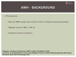  Prevalence
 Rate of AMH range from 2.4% to 31% in health screening studies.
 Highest rates in Men ≥ 60 yo
 Smokers/former smokers.
AMH - BACKGROUND
Diagnosis, evaluation and follow-up of AMH in adults: AUA guideline, 2012
Loo, RK et. al.: Stratifying Risk of Urinary Tract Malignant Tumors in Patients With Asymptomatic Microscopic
Hematuria. Mayo Clinic Proceedings. 2013
 