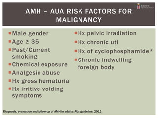 Male gender
Age ≥ 35
Past/Current
smoking
Chemical exposure
Analgesic abuse
Hx gross hematuria
Hx irritive voiding
symptoms
AMH – AUA RISK FACTORS FOR
MALIGNANCY
Diagnosis, evaluation and follow-up of AMH in adults: AUA guideline, 2012
Hx pelvic irradiation
Hx chronic uti
Hx of cyclophosphamide*
Chronic indwelling
foreign body
 